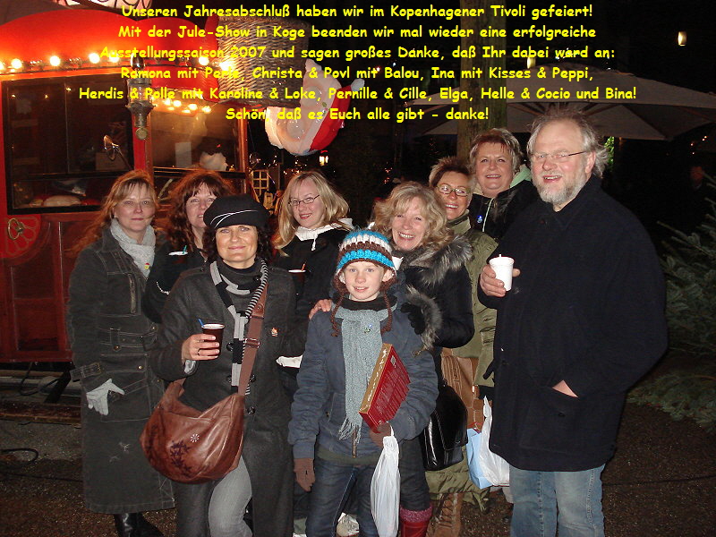 Unseren Jahresabschluß haben wir im Kopenhagener Tivoli gefeiert!
Mit der Jule-Show in Koge beenden wir mal wieder eine erfolgreiche
Ausstellungssaison 2007 und sagen großes Danke, daß Ihr dabei ward an:
Ramona mit Perle, Christa & Povl mit Balou, Ina mit Kisses & Peppi,
Herdis & Polle mit Karoline & Loke, Pernille & Cille, Elga, Helle & Cocio und Bina!
Schön, daß es Euch alle gibt - danke!